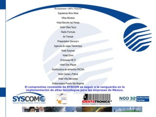 Restaurante 100% Natural Zapaterias Nine WestVillas MorelosHotel Barcelo las PerlasHotel Villas TaculRadio FormulaAir TransatPresentation Service’sAgencia de viajes TierramayaHotel SolymarHotel OmniEmpresas HILTIHotel Dos PlayasDistribuidora de alimentos PACSAHotel Carisa y PalmaHotel Villa MercedesEmbarcadero Puerto Isla MujeresEl compromiso constante de SYSCOM es seguir a la vanguardia en la implementación de altas tecnologías para las empresas de México.