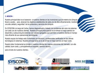 3.MISION :Nuestra principal labor es el asesorar  a nuestros clientes en las inversiones que en materia de cómputo se lleven a acabo,   para, alcanzar los objetivos establecidos de cada uno de ellos eficientemente; manteniendo una alta calidad y seguridad  de los productos y servicios de cómputo.En SYSCOM a lo largo de 9 años, hemos diagnosticado y tratado con problemas del rubro de sistemas con cada uno de nuestros clientes.  Nuestra principal preocupación es el ofrecer el mejor servicio en desarrollo y outsourcing de sistemas con valores agregados que permitan a nuestros clientes el manejo más eficiente de sus operaciones tecnológicas.Nuestro equipo de trabajo esta conformado por técnicos y profesionales certificados en las últimas tecnologías en sistemas. Nuestra principal tarea es la de brindar el mejor servicio al mejor costo.Nuestra labor fundamental es brindar a nuestros clientes las mejores soluciones del mercado, con alta calidad, buen costo, y principalmente el soporte y servicio técnico, para el éxito de nuestros clientes.: