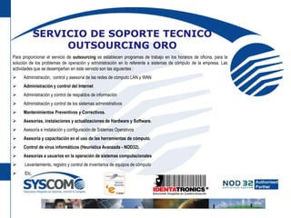 SERVICIO DE SOPORTE TECNICO OUTSOURCING OROPara proporcionar el servicio de outsourcing se establecen programas de trabajo en los horarios de oficina, para la solución de los problemas de operación y administración en lo referente a sistemas de cómputo de la empresa. Las actividades que se desempeñan en este servicio son las siguientes :Ø      Administración,  control y asesoría de las redes de cómputo LAN y WANØ      Administración y control del InternetØ      Administración y control de respaldos de informaciónØ      Administración y control de los sistemas administrativosØ      Mantenimientos Preventivos y Correctivos.Ø      Asesorías, instalaciones y actualizaciones de Hardware y Software.Ø      Asesoría e instalación y configuración de Sistemas OperativosØ      Asesoría y capacitación en el uso de las herramientas de cómputo.Ø      Control de virus informáticos (Heurística Avanzada - NOD32).Ø      Asesorías a usuarios en la operación de sistemas computacionalesØ       Levantamiento, registro y control de inventarios de equipos de cómputoØ       Etc.