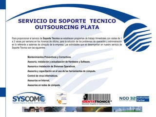 SERVICIO DE SOPORTE  TECNICO OUTSOURCING PLATAPara proporcionar el servicio de Soporte Técnico se establecen programas de trabajo trimestrales con visitas de 1 a 2 veces por semana en los horarios de oficina, para la solución de los problemas de operación y administración en lo referente a sistemas de cómputo de la empresa. Las actividades que se desempeñan en nuestro servicio de Soporte Técnico son las siguientes :	Mantenimientos Preventivos y Correctivos.	Asesoría, instalación y actualización de Hardware y Software.	Asesoría e instalación de Sistemas Operativos.	Asesoría y capacitación en el uso de las herramientas de cómputo.	Control de virus informáticos.	Asesorías en Internet.	Asesorías en redes de cómputo.