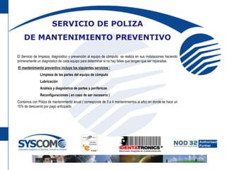SERVICIO DE POLIZA DE MANTENIMIENTO PREVENTIVOEl Servicio de limpieza, diagnóstico y prevención al equipo de cómputo  se realizaen sus instalaciones haciendo primeramente un diagnóstico de cada equipo para determinar si no hay fallas que tengan que ser reparadas. El mantenimiento preventivo incluye los siguientes servicios :       	Limpieza de las partes del equipo de cómputo        	Lubricación        	Análisis y diagnóstico de partes y periféricos        	Reconfiguraciones ( en caso de ser necesario )Contamos con Póliza de mantenimiento anual ( corresponde de 3 a 4 mantenimientos al año) en donde se hace un 10% de descuento por pago anticipado