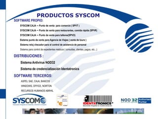 PRODUCTOS SYSCOMSOFTWARE PROPIO:      SYSCOM CAJA – Punto de venta  para comercio ( SPVT )      SYSCOM CAJA – Punto de venta para restaurantes, comida rápida (SPVR)      SYSCOM CAJA – Punto de venta para talleres(SPVO)          Sistema punto de venta para Agencia de Viajes ( venta de tours )      Sistema reloj checador para el control de asistencia de personal       Sistema para control de expedientes médicos ( consultas, clientes, pagos, etc...)DISTRIBUCIONES :Sistema Antivirus NOD32Sistema de credencialización IdentatronicsSOFTWARE TERCEROS:            ASPEL SAE, CAJA, BANCOS       WINDOWS, OFFICE, NORTON            RECURSOS HUMANOS ABRHIL