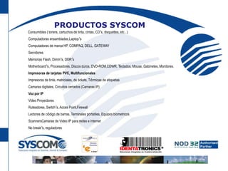 PRODUCTOS SYSCOM     Consumibles ( toners, cartuchos de tinta, cintas, CD’s, disquettes, etc...)      Computadoras ensambladas,Laptop’s      Computadoras de marca HP, COMPAQ, DELL, GATEWAY      Servidores      Memorias Flash, Dimm’s, DDR’s      Motherboard’s, Procesadores, Discos duros, DVD-ROM,CDWR, Teclados, Mouse, Gabinetes, Monitores.      Impresoras de tarjetas PVC, Multifuncionales      Impresoras de tinta, matriciales, de tickets, Térmicas de etiquetas      Camaras digitales, Circuitos cerrados (Camaras IP)      Voz por IP      Video Proyectores      Ruteadores, Switch’s, Acces Point,Firewall      Lectores de código de barras, Terminales portatiles, Equipos biometricos      ScannersCamaras de Video IP para redes e internet      No break’s, reguladores