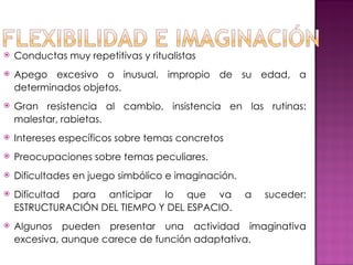  Conductas muy repetitivas y ritualistas
 Apego excesivo o inusual, impropio de su edad, a
determinados objetos.
 Gran resistencia al cambio, insistencia en las rutinas:
malestar, rabietas.
 Intereses específicos sobre temas concretos
 Preocupaciones sobre temas peculiares.
 Dificultades en juego simbólico e imaginación.
 Dificultad para anticipar lo que va a suceder:
ESTRUCTURACIÓN DEL TIEMPO Y DEL ESPACIO.
 Algunos pueden presentar una actividad imaginativa
excesiva, aunque carece de función adaptativa.
 