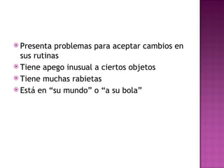  Presenta problemas para aceptar cambios en
sus rutinas
 Tiene apego inusual a ciertos objetos
 Tiene muchas rabietas
 Está en “su mundo” o “a su bola”
 