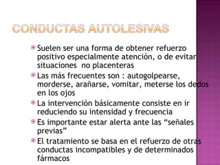  Suelen ser una forma de obtener refuerzo
positivo especialmente atención, o de evitar
situaciones no placenteras
 Las más frecuentes son : autogolpearse,
morderse, arañarse, vomitar, meterse los dedos
en los ojos
 La intervención básicamente consiste en ir
reduciendo su intensidad y frecuencia
 Es importante estar alerta ante las “señales
previas”
 El tratamiento se basa en el refuerzo de otras
conductas incompatibles y de determinados
fármacos
 