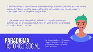paradigma
HISTÓRICO-SOCIAL
fue desarrollado por L.S. Vigotsky
a partir de la década de 1920.
Actualmente se encuentra en
pleno desarrollo.
El individuo no es la única variable en el aprendizaje. Su historia personal, su clase social y
sus oportunidades sociales, su época histórica, son variables que no solo apoyan el
aprendizaje sino que son parte integral de él
El proceso de desarrollo cognitivo individual no es independiente o
autónomo de los procesos socioculturales en general, ni de los procesos
educacionales en particular.
 
