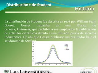 Distribución t de Student


La distribución de Student fue descrita en 1908 por William Sealy
Gosset.     Gosset      trabajaba   en      una     fábrica    de
cerveza, Guinness, que prohibía a sus empleados la publicación
de artículos científicos debido a una difusión previa de secretos
industriales. De ahí que Gosset publicase sus resultados bajo el
seudónimo de Student.
 