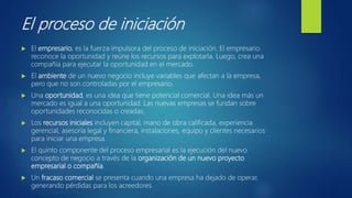 El proceso de iniciación
 El empresario, es la fuerza impulsora del proceso de iniciación. El empresario
reconoce la oportunidad y reúne los recursos para explotarla. Luego, crea una
compañía para ejecutar la oportunidad en el mercado.
 El ambiente de un nuevo negocio incluye variables que afectan a la empresa,
pero que no son controladas por el empresario.
 Una oportunidad, es una idea que tiene potencial comercial. Una idea más un
mercado es igual a una oportunidad. Las nuevas empresas se fundan sobre
oportunidades reconocidas o creadas.
 Los recursos iniciales incluyen capital, mano de obra calificada, experiencia
gerencial, asesoría legal y financiera, instalaciones, equipo y clientes necesarios
para iniciar una empresa.
 El quinto componente del proceso empresarial es la ejecución del nuevo
concepto de negocio a través de la organización de un nuevo proyecto
empresarial o compañía.
 Un fracaso comercial se presenta cuando una empresa ha dejado de operar,
generando pérdidas para los acreedores.
 