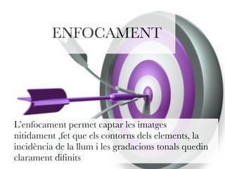 ENFOCAMENT 
L’enfocament permet captar les imatges 
nitidament ,fet que els contorns dels elements, la 
incidència de la llum i les gradacions tonals quedin 
clarament difinits 
 