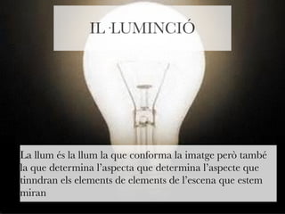 IL·LUMINCIÓ 
La llum és la llum la que conforma la imatge però també 
la que determina l’aspecta que determina l’aspecte que 
tinndran els elements de elements de l’escena que estem 
miran 
 