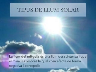 TIPUS DE LLUM SOLAR 
La llum del mitgdia és una llum dura ,intensa i que 
elimina les ombres la qual cosa efecta de forma 
negativa l percepció 
 