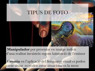 TIPUS DE FOTO 
Manipulador pot presentar en imatge indicis 
d’una realitat inexisteix segons laintenció de l’emissor 
Creatiu en l’aplicació del llenguatge visual es poden 
crear situar es poden crear situacions en la ment 
 