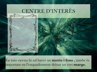 CENTRE D’INTERÈS 
En tota escena hi sol haver un motiu i fons , tambe és 
important en l’enquadrament deixar un cert marge. 
 