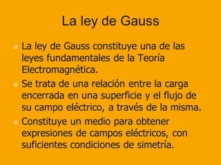 La ley de Gauss
◼ La ley de Gauss constituye una de las
leyes fundamentales de la Teoría
Electromagnética.
◼ Se trata de una relación entre la carga
encerrada en una superficie y el flujo de
su campo eléctrico, a través de la misma.
◼ Constituye un medio para obtener
expresiones de campos eléctricos, con
suficientes condiciones de simetría.
 