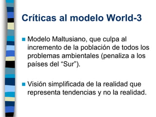 Críticas al modelo World-3
◼ Modelo Maltusiano, que culpa al
incremento de la población de todos los
problemas ambientales (penaliza a los
países del “Sur”).
◼ Visión simplificada de la realidad que
representa tendencias y no la realidad.
 