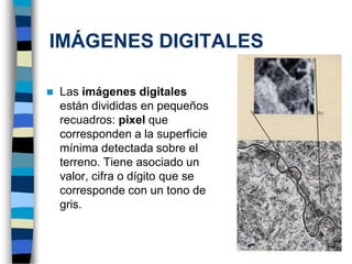 ◼ Las imágenes digitales
están divididas en pequeños
recuadros: pixel que
corresponden a la superficie
mínima detectada sobre el
terreno. Tiene asociado un
valor, cifra o dígito que se
corresponde con un tono de
gris.
IMÁGENES DIGITALES
 