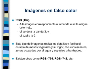 Imágenes en falso color
◼ RGB (432).
– A la imagen correspondiente a la banda 4 se le asigna
color rojo,
– el verde a la banda 3, y
– el azul a la 2.
◼ Este tipo de imágenes realza los detalles y facilita el
estudio de masas vegetales y su vigor, recursos mineros,
zonas ocupadas por el agua y espacios urbanizados.
◼ Existen otras como RGB=754, RGB=742, etc.
 