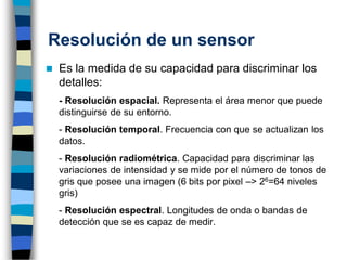Resolución de un sensor
◼ Es la medida de su capacidad para discriminar los
detalles:
- Resolución espacial. Representa el área menor que puede
distinguirse de su entorno.
- Resolución temporal. Frecuencia con que se actualizan los
datos.
- Resolución radiométrica. Capacidad para discriminar las
variaciones de intensidad y se mide por el número de tonos de
gris que posee una imagen (6 bits por pixel –> 26=64 niveles
gris)
- Resolución espectral. Longitudes de onda o bandas de
detección que se es capaz de medir.
 