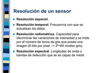 Resolución de un sensor
◼ Resolución espacial.
◼ Resolución temporal. Frecuencia con que se
actualizan los datos.
◼ Resolución radiométrica. Capacidad para
discriminar las variaciones de intensidad y se mide
por el número de tonos de gris que posee una
imagen (6 bits por pixel –> 26=64 niveles gris).
◼ Resolución espectral. Longitudes de onda o
bandas de detección que se es capaz de medir.
 