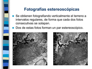 ◼ Se obtienen fotografiando verticalmente el terreno a
intervalos regulares, de forma que cada dos fotos
consecutivas se solapan.
◼ Dos de estas fotos forman un par estereoscópico.
Fotografías estereoscópicas
 