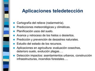 Aplicaciones teledetección
◼ Cartografía del relieve (radarmetría).
◼ Predicciones meteorológicas y climáticas.
◼ Planificación usos del suelo.
◼ Avance y retroceso de los hielos o desiertos.
◼ Predicción y prevención de desastres naturales.
◼ Estudio del estado de los recursos.
◼ Aplicaciones en agricultura: evaluación cosechas,
deterioro suelo, evolución plagas….
◼ Detección impactos: asentamientos urbanos, construcción
infraestructuras, incendios forestales….
 