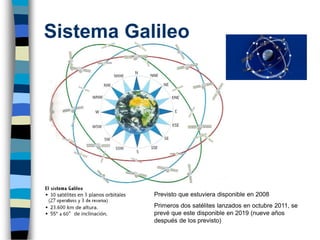 Sistema Galileo
Previsto que estuviera disponible en 2008
Primeros dos satélites lanzados en octubre 2011, se
prevé que este disponible en 2019 (nueve años
después de los previsto)
 
