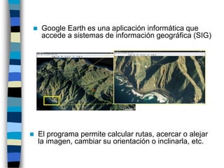 ◼ Google Earth es una aplicación informática que
accede a sistemas de información geográfica (SIG)
◼ El programa permite calcular rutas, acercar o alejar
la imagen, cambiar su orientación o inclinarla, etc.
 