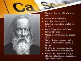 Temprana Edad y Educación
• Nació en Siberia 1834 Murió en
1907
• Menor de 16 hermanos
• Estudio Ciencias es San
Petersburgo donde se graduó en
1856
• Padre fue profesor, tenia una
fabrica de vidrio
• Madre la reabrió luego de quedar
ciego
• Tenia 13 años cuando su padre
murió y 25 cuando se quemo la
fabrica
• 20 años fue mostrando interés
sobre trabajos de investigación
• Padeció de Tuberculosis lo que
obligo a trabajar desde la cama en
algunas ocasiones.
 