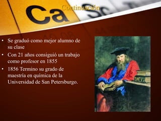 Continuación
• Se graduó como mejor alumno de
su clase
• Con 21 años consiguió un trabajo
como profesor en 1855
• 1856 Termino su grado de
maestría en química de la
Universidad de San Petersburgo.
 
