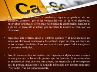 Tabla periódica
• El estudio del átomo llevo a establecer algunas propiedades de los
elementos químicos, que al ser comparadas con las de otros elementos,
observaban similitudes, ofreciendo posibilidad de clasificación. Durante el
siglo xix se acrecentó el interés por encontrar la manera de clasificar los
elementos.
• Siguiendo este criterio, anotó el símbolo químico y el peso atómico de
todos los elementos conocidos y los ordenó, según su peso, en orden de
menor a mayor; también colocó los elementos con propiedades semejantes
en columnas verticales.
• Los elementos reciben un nombre que responde en algún, cscasos a raíces
latinas, y en otro en honor a la persona que los descubre. Estos se abrevian
en símbolos, si tiene una sola letra deberá, ser mayúscula y si lo componen
dos, la primera mayúscula y la segunda minúscula por ejemplo nitrógeno
(N) y sodio (Na), así respectivamente.
 