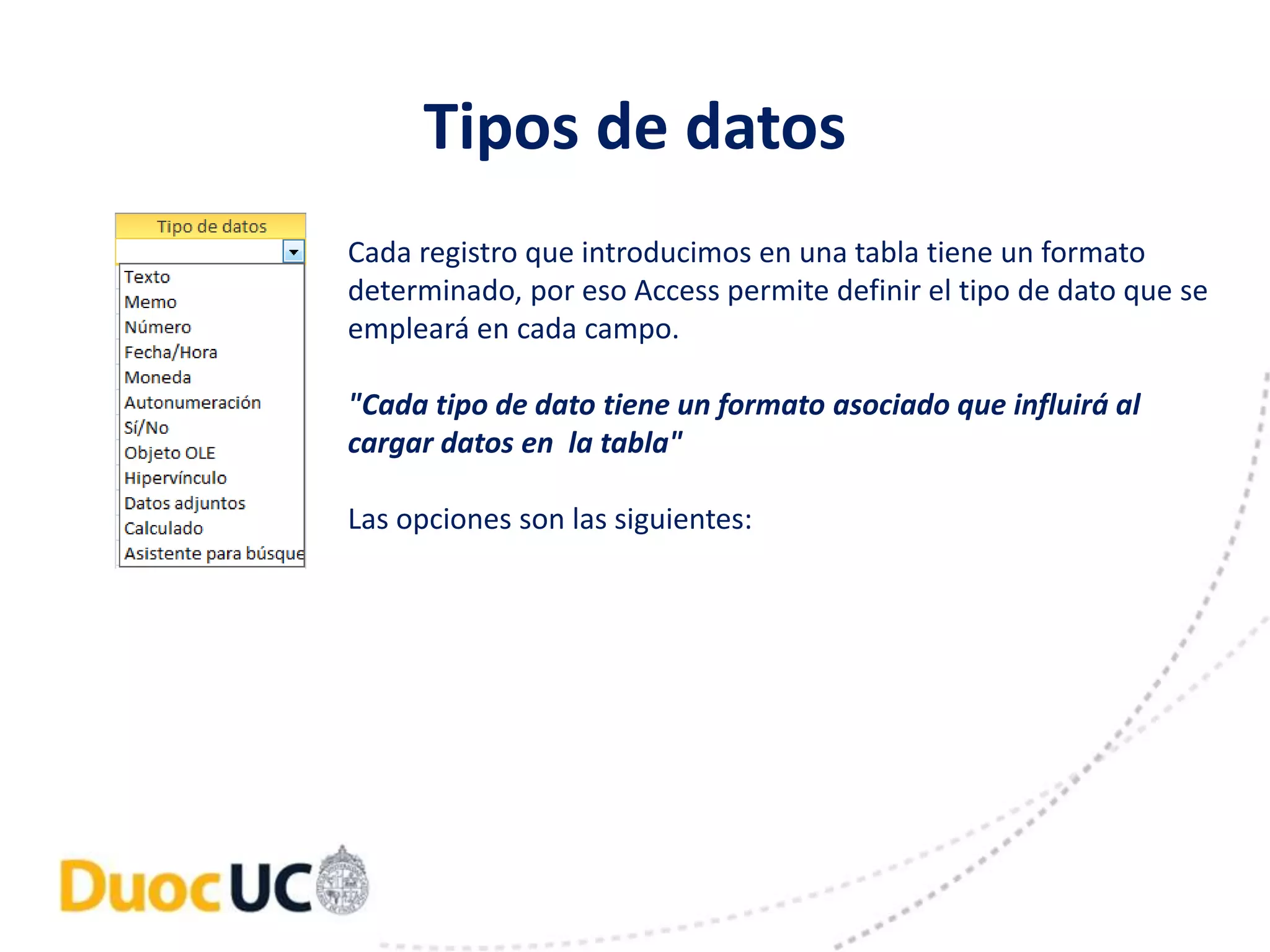 Tipos de datos 
Cada registro que introducimos en una tabla tiene un formato 
determinado, por eso Access permite definir el tipo de dato que se 
empleará en cada campo. 
"Cada tipo de dato tiene un formato asociado que influirá al 
cargar datos en la tabla" 
Las opciones son las siguientes: 
 
