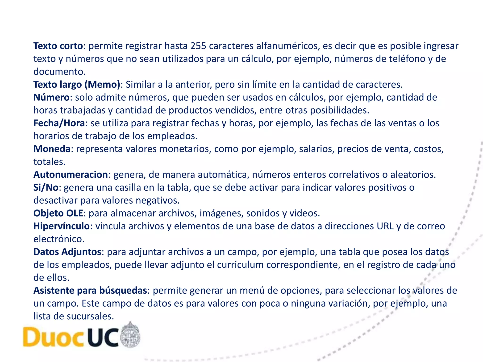 Texto corto: permite registrar hasta 255 caracteres alfanuméricos, es decir que es posible ingresar 
texto y números que no sean utilizados para un cálculo, por ejemplo, números de teléfono y de 
documento. 
Texto largo (Memo): Similar a la anterior, pero sin límite en la cantidad de caracteres. 
Número: solo admite números, que pueden ser usados en cálculos, por ejemplo, cantidad de 
horas trabajadas y cantidad de productos vendidos, entre otras posibilidades. 
Fecha/Hora: se utiliza para registrar fechas y horas, por ejemplo, las fechas de las ventas o los 
horarios de trabajo de los empleados. 
Moneda: representa valores monetarios, como por ejemplo, salarios, precios de venta, costos, 
totales. 
Autonumeracion: genera, de manera automática, números enteros correlativos o aleatorios. 
Si/No: genera una casilla en la tabla, que se debe activar para indicar valores positivos o 
desactivar para valores negativos. 
Objeto OLE: para almacenar archivos, imágenes, sonidos y videos. 
Hipervínculo: vincula archivos y elementos de una base de datos a direcciones URL y de correo 
electrónico. 
Datos Adjuntos: para adjuntar archivos a un campo, por ejemplo, una tabla que posea los datos 
de los empleados, puede llevar adjunto el curriculum correspondiente, en el registro de cada uno 
de ellos. 
Asistente para búsquedas: permite generar un menú de opciones, para seleccionar los valores de 
un campo. Este campo de datos es para valores con poca o ninguna variación, por ejemplo, una 
lista de sucursales. 
 