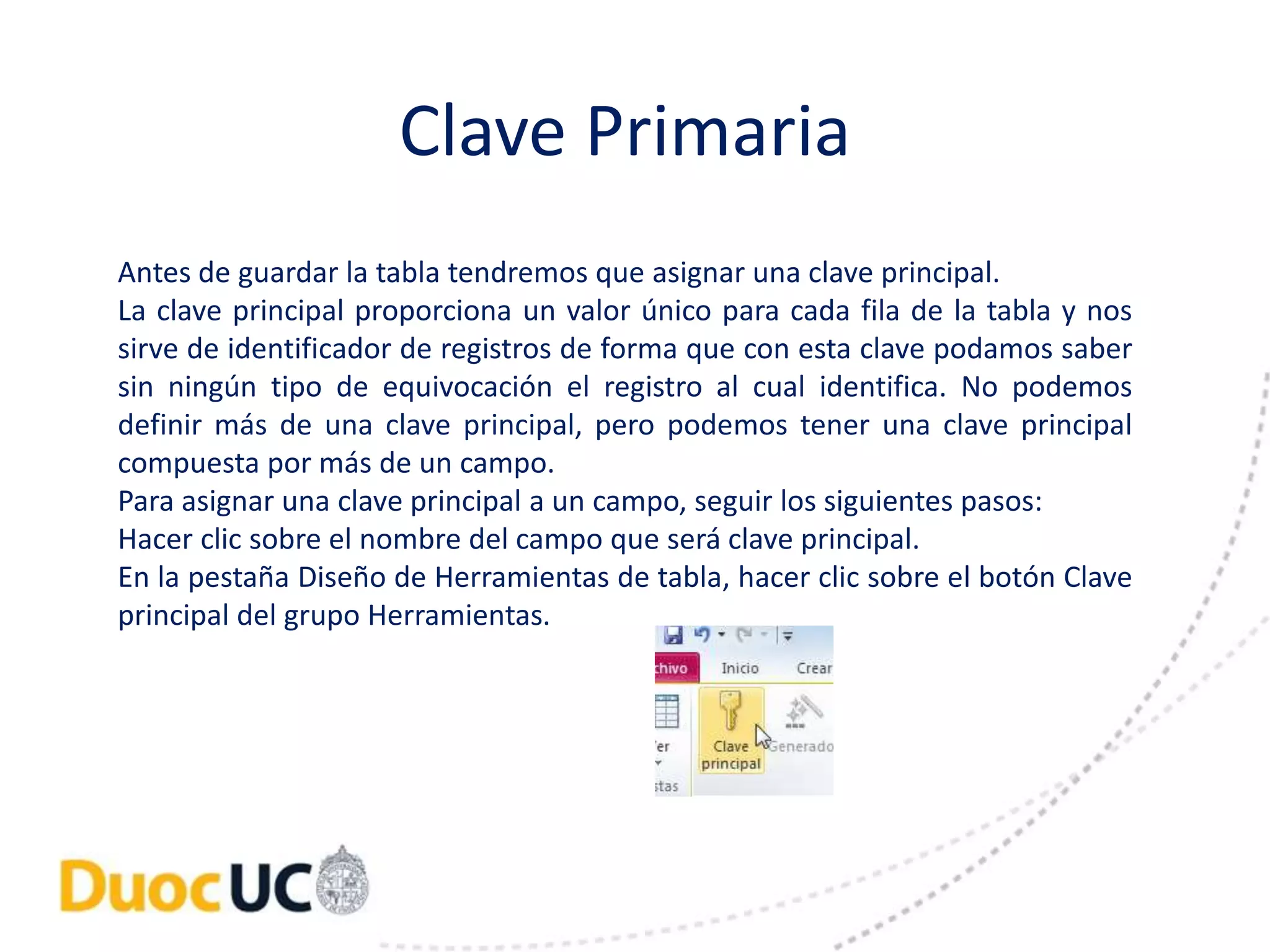 Clave Primaria 
Antes de guardar la tabla tendremos que asignar una clave principal. 
La clave principal proporciona un valor único para cada fila de la tabla y nos 
sirve de identificador de registros de forma que con esta clave podamos saber 
sin ningún tipo de equivocación el registro al cual identifica. No podemos 
definir más de una clave principal, pero podemos tener una clave principal 
compuesta por más de un campo. 
Para asignar una clave principal a un campo, seguir los siguientes pasos: 
Hacer clic sobre el nombre del campo que será clave principal. 
En la pestaña Diseño de Herramientas de tabla, hacer clic sobre el botón Clave 
principal del grupo Herramientas. 
 