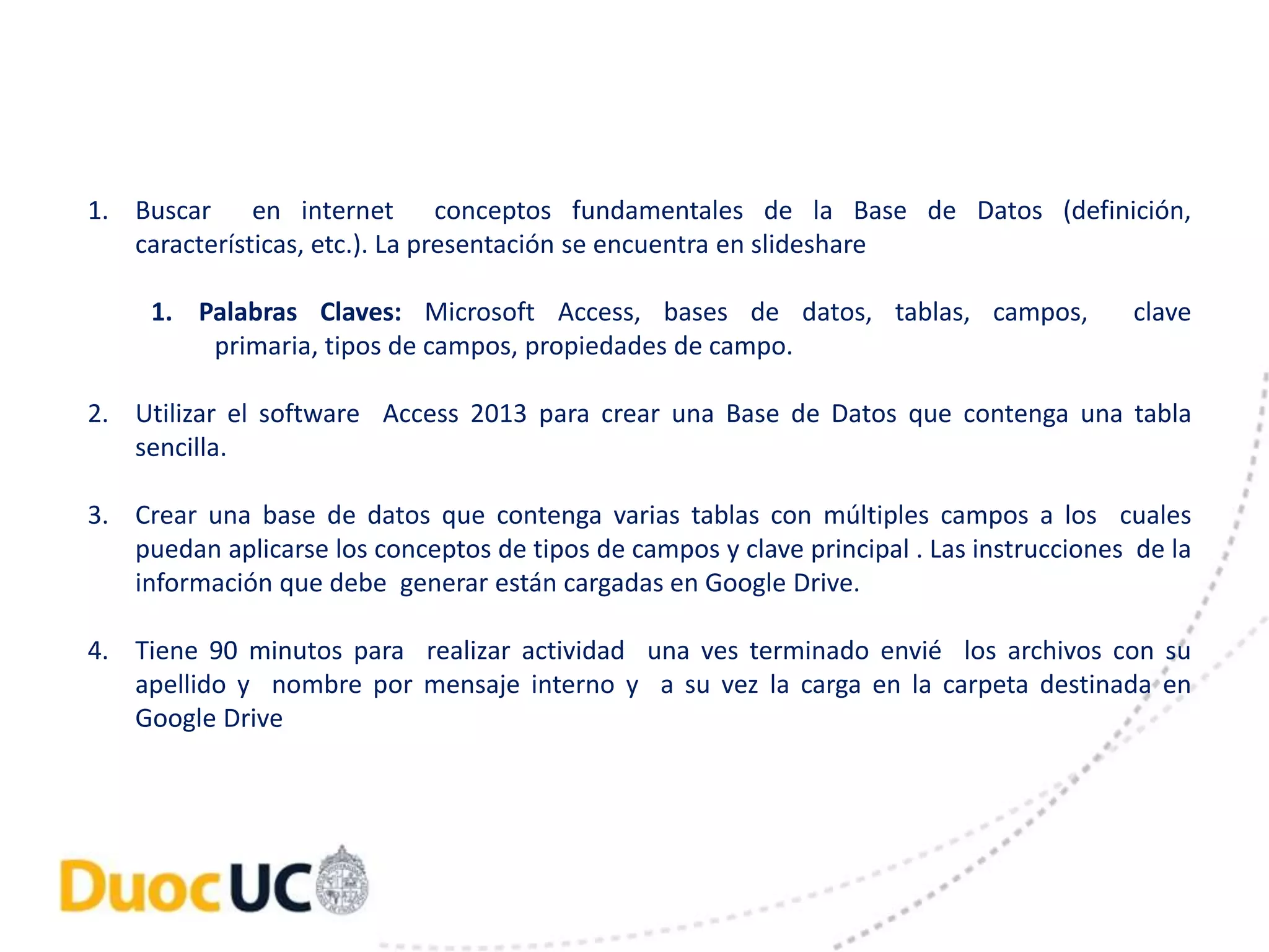 1. Buscar en internet conceptos fundamentales de la Base de Datos (definición, 
características, etc.). La presentación se encuentra en slideshare 
1. Palabras Claves: Microsoft Access, bases de datos, tablas, campos, clave 
primaria, tipos de campos, propiedades de campo. 
2. Utilizar el software Access 2013 para crear una Base de Datos que contenga una tabla 
sencilla. 
3. Crear una base de datos que contenga varias tablas con múltiples campos a los cuales 
puedan aplicarse los conceptos de tipos de campos y clave principal . Las instrucciones de la 
información que debe generar están cargadas en Google Drive. 
4. Tiene 90 minutos para realizar actividad una ves terminado envié los archivos con su 
apellido y nombre por mensaje interno y a su vez la carga en la carpeta destinada en 
Google Drive 
 