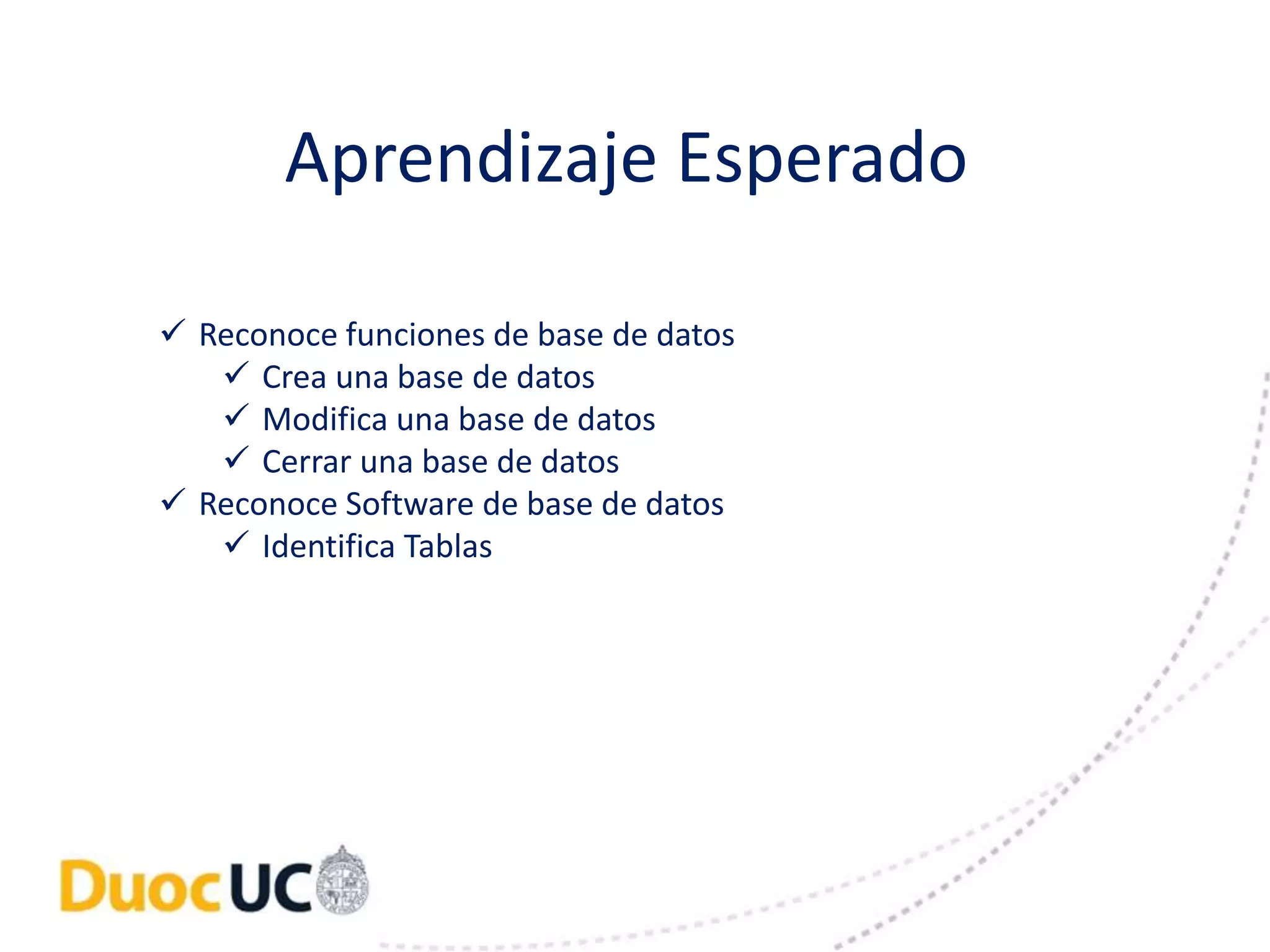 Aprendizaje Esperado 
 Reconoce funciones de base de datos 
 Crea una base de datos 
 Modifica una base de datos 
 Cerrar una base de datos 
 Reconoce Software de base de datos 
 Identifica Tablas 
 