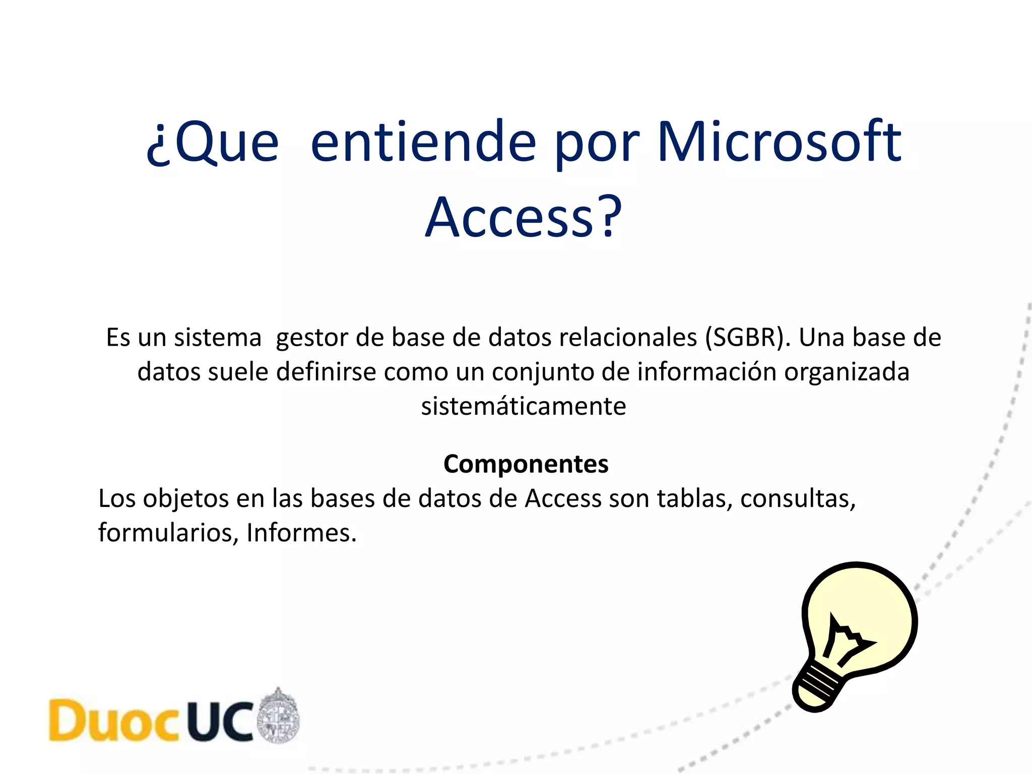 ¿Que entiende por Microsoft 
Access? 
Es un sistema gestor de base de datos relacionales (SGBR). Una base de 
datos suele definirse como un conjunto de información organizada 
sistemáticamente 
Componentes 
Los objetos en las bases de datos de Access son tablas, consultas, 
formularios, Informes. 
 