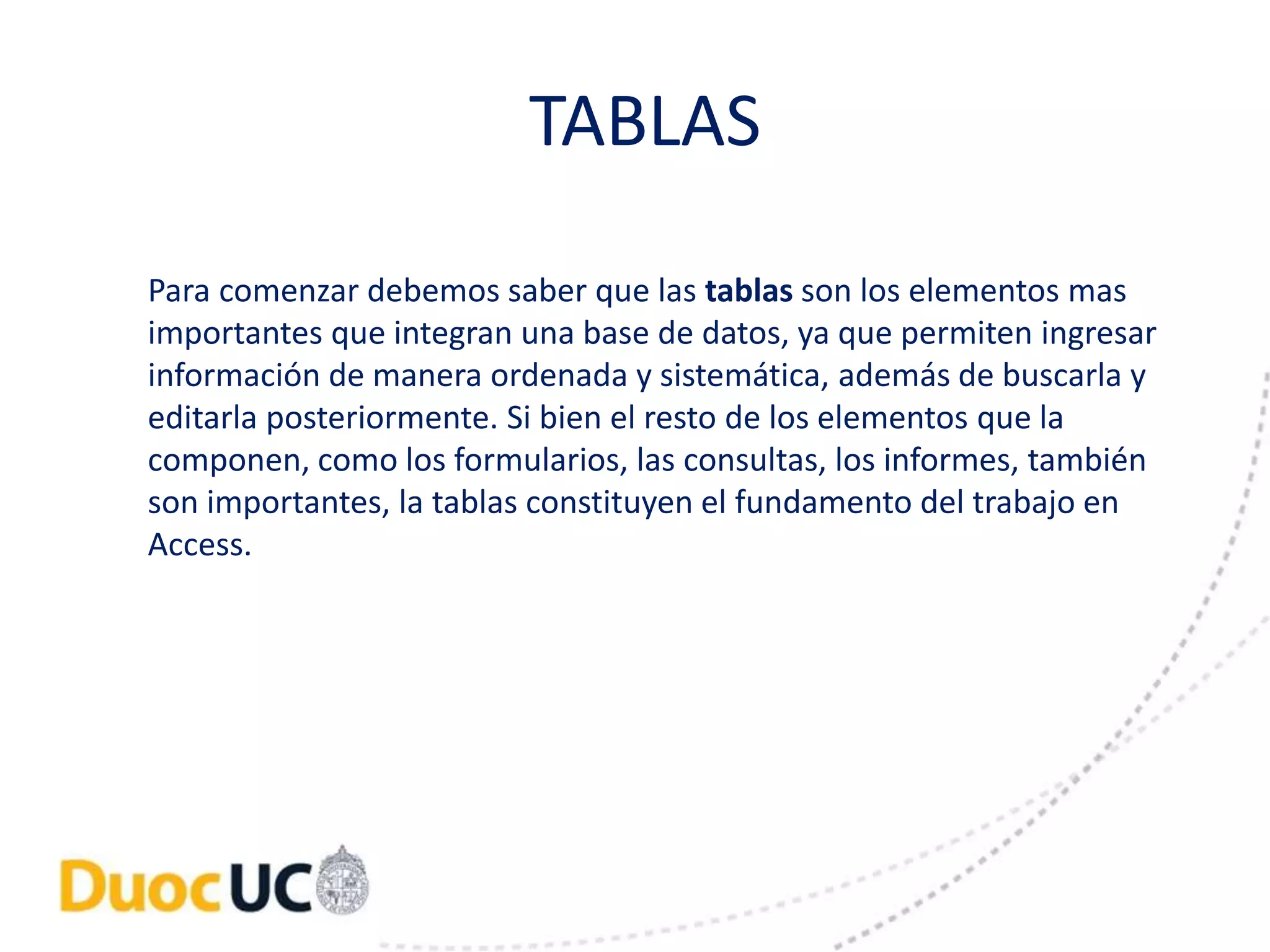 TABLAS 
Para comenzar debemos saber que las tablas son los elementos mas 
importantes que integran una base de datos, ya que permiten ingresar 
información de manera ordenada y sistemática, además de buscarla y 
editarla posteriormente. Si bien el resto de los elementos que la 
componen, como los formularios, las consultas, los informes, también 
son importantes, la tablas constituyen el fundamento del trabajo en 
Access. 
 