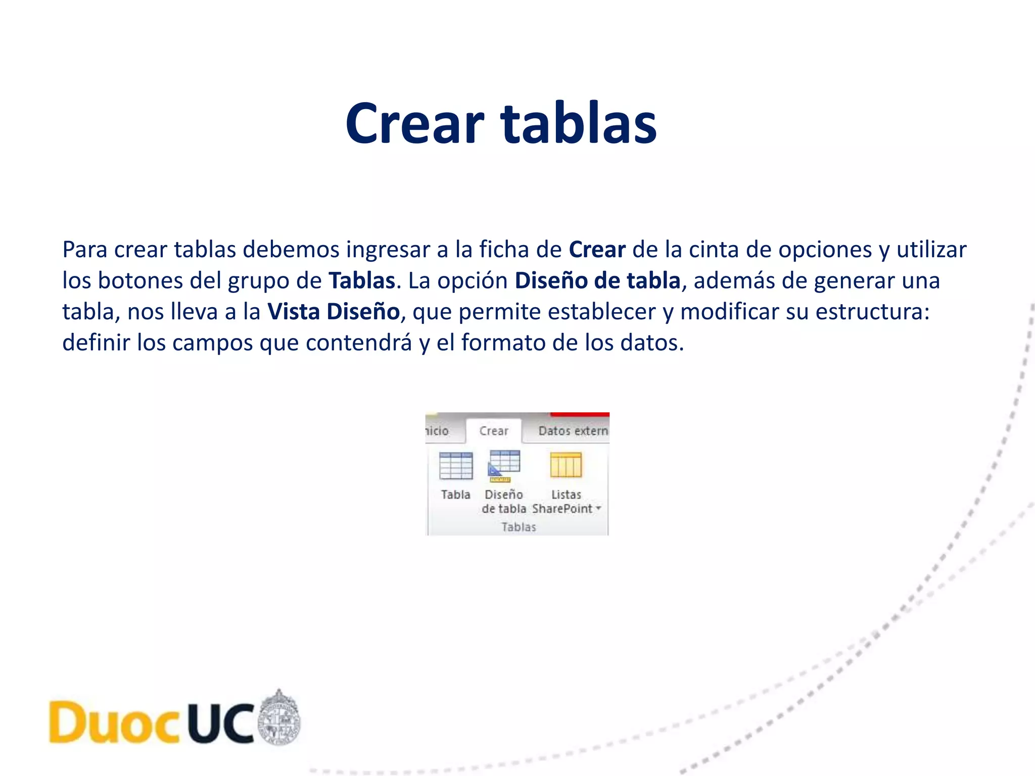 Crear tablas 
Para crear tablas debemos ingresar a la ficha de Crear de la cinta de opciones y utilizar 
los botones del grupo de Tablas. La opción Diseño de tabla, además de generar una 
tabla, nos lleva a la Vista Diseño, que permite establecer y modificar su estructura: 
definir los campos que contendrá y el formato de los datos. 
 