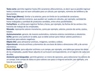 Texto corto: permite registrar hasta 255 caracteres alfanuméricos, es decir que es posible ingresar 
texto y números que no sean utilizados para un cálculo, por ejemplo, números de teléfono y de 
documento. 
Texto largo (Memo): Similar a la anterior, pero sin límite en la cantidad de caracteres. 
Número: solo admite números, que pueden ser usados en cálculos, por ejemplo, cantidad de 
horas trabajadas y cantidad de productos vendidos, entre otras posibilidades. 
Fecha/Hora: se utiliza para registrar fechas y horas, por ejemplo, las fechas de las ventas o los 
horarios de trabajo de los empleados. 
Moneda: representa valores monetarios, como por ejemplo, salarios, precios de venta, costos, 
totales. 
Autonumeracion: genera, de manera automática, números enteros correlativos o aleatorios. 
Si/No: genera una casilla en la tabla, que se debe activar para indicar valores positivos o 
desactivar para valores negativos. 
Objeto OLE: para almacenar archivos, imágenes, sonidos y videos. 
Hipervínculo: vincula archivos y elementos de una base de datos a direcciones URL y de correo 
electrónico. 
Datos Adjuntos: para adjuntar archivos a un campo, por ejemplo, una tabla que posea los datos 
de los empleados, puede llevar adjunto el curriculum correspondiente, en el registro de cada uno 
de ellos. 
Asistente para búsquedas: permite generar un menú de opciones, para seleccionar los valores de 
un campo. Este campo de datos es para valores con poca o ninguna variación, por ejemplo, una 
lista de sucursales. 
 