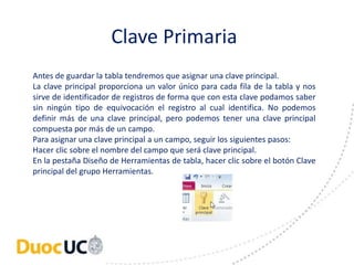 Clave Primaria 
Antes de guardar la tabla tendremos que asignar una clave principal. 
La clave principal proporciona un valor único para cada fila de la tabla y nos 
sirve de identificador de registros de forma que con esta clave podamos saber 
sin ningún tipo de equivocación el registro al cual identifica. No podemos 
definir más de una clave principal, pero podemos tener una clave principal 
compuesta por más de un campo. 
Para asignar una clave principal a un campo, seguir los siguientes pasos: 
Hacer clic sobre el nombre del campo que será clave principal. 
En la pestaña Diseño de Herramientas de tabla, hacer clic sobre el botón Clave 
principal del grupo Herramientas. 
 