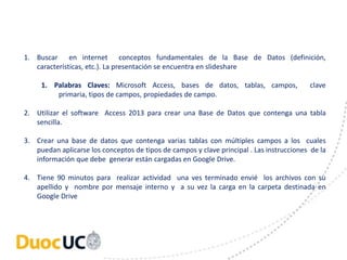 1. Buscar en internet conceptos fundamentales de la Base de Datos (definición, 
características, etc.). La presentación se encuentra en slideshare 
1. Palabras Claves: Microsoft Access, bases de datos, tablas, campos, clave 
primaria, tipos de campos, propiedades de campo. 
2. Utilizar el software Access 2013 para crear una Base de Datos que contenga una tabla 
sencilla. 
3. Crear una base de datos que contenga varias tablas con múltiples campos a los cuales 
puedan aplicarse los conceptos de tipos de campos y clave principal . Las instrucciones de la 
información que debe generar están cargadas en Google Drive. 
4. Tiene 90 minutos para realizar actividad una ves terminado envié los archivos con su 
apellido y nombre por mensaje interno y a su vez la carga en la carpeta destinada en 
Google Drive 
 