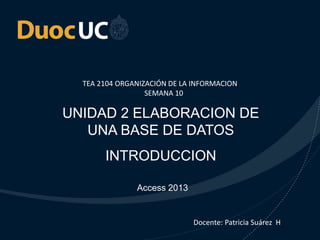 TEA 2104 ORGANIZACIÓN DE LA INFORMACION 
SEMANA 10 
UNIDAD 2 ELABORACION DE 
UNA BASE DE DATOS 
INTRODUCCION 
Access 2013 
Docente: Patricia Suárez H 
. 
 