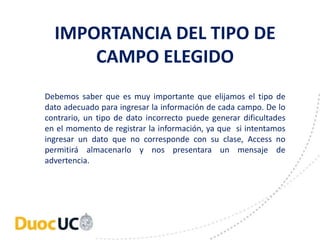 IMPORTANCIA DEL TIPO DE 
CAMPO ELEGIDO 
Debemos saber que es muy importante que elijamos el tipo de 
dato adecuado para ingresar la información de cada campo. De lo 
contrario, un tipo de dato incorrecto puede generar dificultades 
en el momento de registrar la información, ya que si intentamos 
ingresar un dato que no corresponde con su clase, Access no 
permitirá almacenarlo y nos presentara un mensaje de 
advertencia. 
 