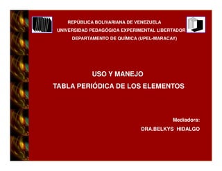 REPÚBLICA BOLIVARIANA DE VENEZUELA
UNIVERSIDAD PEDAGÓGICA EXPERIMENTAL LIBERTADOR
     DEPARTAMENTO DE QUÍMICA (UPEL-MARACAY)




            USO Y MANEJO
TABLA PERIÓDICA DE LOS ELEMENTOS



                                         Mediadora:
                              DRA.BELKYS HIDALGO
 