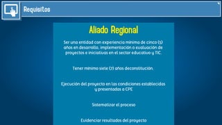 Requisitos
Aliado Regional
Ser una entidad con experiencia mínima de cinco (5)
años en desarrollo, implementación o evaluación de
proyectos e iniciativas en el sector educativo y TIC.
Tener mínimo siete (7) años deconstitución.
Ejecución del proyecto en las condiciones establecidas
y presentadas a CPE
Sistematizar el proceso
Evidenciar resultados del proyecto
 