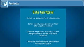 Requisitos
Ente territorial
Cumplir con los parámetros de coﬁnanciación
Contar conectividad y conexión wi-Fi en
todas las sedes educativas
Presentar una propuesta pedagógica para la
apropiación de las tabletas en el sector
educativo
Contar con un aliado regional, ejecutor de la
estrategia pedagógica
 