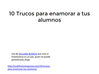 http://justificaturespuesta.com/10-trucos-
para-enamorar-tus-alumnos/
cita de Gesualdo Bufalino que reza sí:
Enamorarse es un lujo, quien no puede
permitírselo, finge.
 