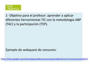1- Objetivo para el profesor: aprender a aplicar
diferentes herramientas TIC con la metodologia ABP
(TAC) y la participación (TEP).
Ejemplo de webquest de consumo:
https://sites.google.com/site/webquestdeconsumoresponsable/home/3-proceso/actividad-2
 