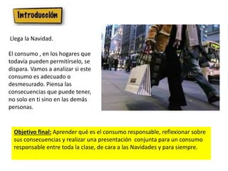 Objetivo final: Aprender qué es el consumo responsable, reflexionar sobre
sus consecuencias y realizar una presentación conjunta para un consumo
responsable entre toda la clase, de cara a las Navidades y para siempre.
Llega la Navidad.
El consumo , en los hogares que
todavía pueden permitírselo, se
dispara. Vamos a analizar si este
consumo es adecuado o
desmesurado. Piensa las
consecuencias que puede tener,
no solo en ti sino en las demás
personas.
 